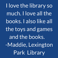 I love the library so much. I love all the books. I also like all the toys and games and the books. Maddie, Lexington Park Library